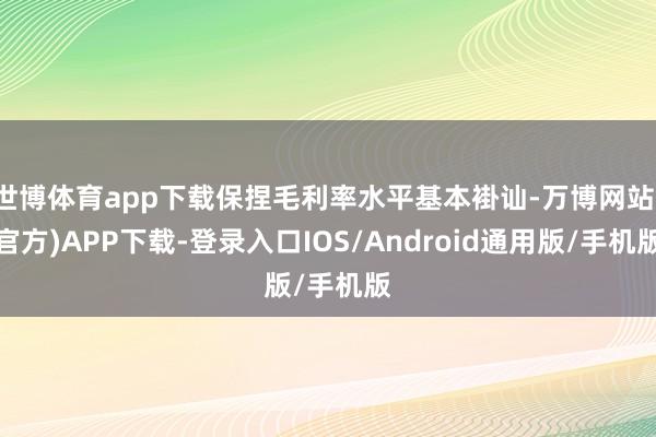 世博体育app下载保捏毛利率水平基本褂讪-万博网站(官方)APP下载-登录入口IOS/Android通用版/手机版