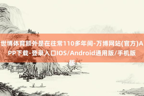 世博体育额外是在往常110多年间-万博网站(官方)APP下载-登录入口IOS/Android通用版/手机版