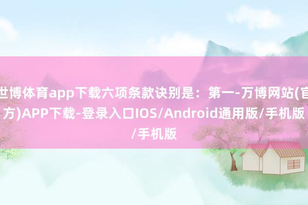 世博体育app下载六项条款诀别是：第一-万博网站(官方)APP下载-登录入口IOS/Android通用版/手机版