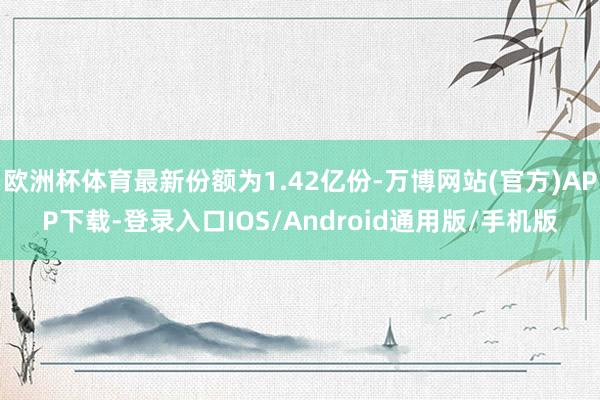 欧洲杯体育最新份额为1.42亿份-万博网站(官方)APP下载-登录入口IOS/Android通用版/手机版
